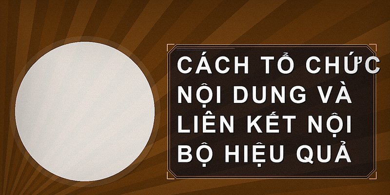 Cách tổ chức nội dung và liên kết nội bộ hiệu quả