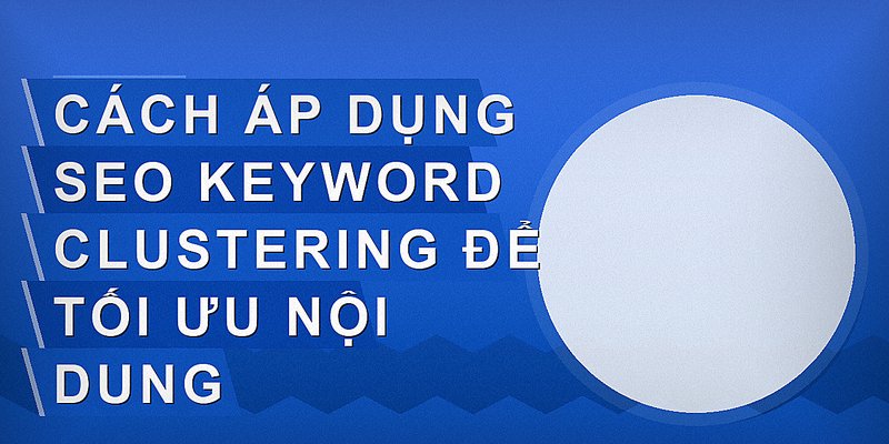 Cách áp dụng SEO keyword clustering để tối ưu nội dung