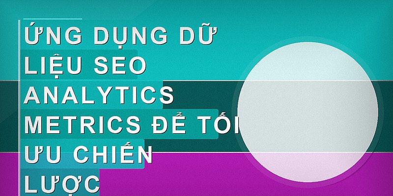 Ứng dụng dữ liệu SEO analytics metrics để tối ưu chiến lược