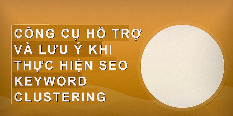 Công cụ hỗ trợ và lưu ý khi thực hiện SEO keyword clustering